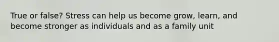 True or false? Stress can help us become grow, learn, and become stronger as individuals and as a family unit