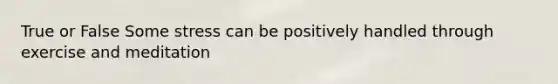 True or False Some stress can be positively handled through exercise and meditation