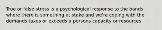 True or false stress is a psychological response to the bands where there is something at stake and we're coping with the demands taxes or exceeds a persons capacity or resources