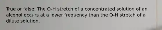 True or false: The O-H stretch of a concentrated solution of an alcohol occurs at a lower frequency than the O-H stretch of a dilute solution.