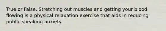 True or False. Stretching out muscles and getting your blood flowing is a physical relaxation exercise that aids in reducing public speaking anxiety.