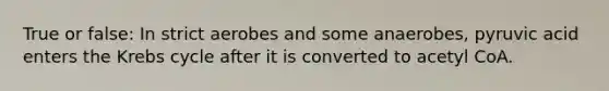 True or false: In strict aerobes and some anaerobes, pyruvic acid enters the Krebs cycle after it is converted to acetyl CoA.