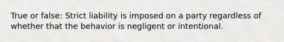 True or false: Strict liability is imposed on a party regardless of whether that the behavior is negligent or intentional.