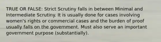 TRUE OR FALSE: Strict Scrutiny falls in between Minimal and Intermediate Scrutiny. It is usually done for cases involving women's rights or commercial cases and the burden of proof usually falls on the government. Must also serve an important government purpose (substantially).