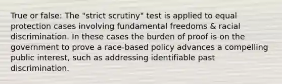 True or false: The "strict scrutiny" test is applied to equal protection cases involving fundamental freedoms & racial discrimination. In these cases the burden of proof is on the government to prove a race-based policy advances a compelling public interest, such as addressing identifiable past discrimination.