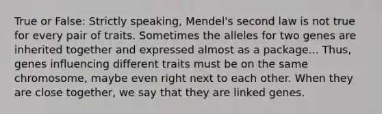 True or False: Strictly speaking, Mendel's second law is not true for every pair of traits. Sometimes the alleles for two genes are inherited together and expressed almost as a package... Thus, genes influencing different traits must be on the same chromosome, maybe even right next to each other. When they are close together, we say that they are linked genes.