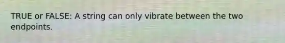 TRUE or FALSE: A string can only vibrate between the two endpoints.