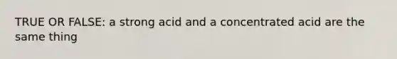 TRUE OR FALSE: a strong acid and a concentrated acid are the same thing