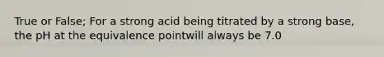 True or False; For a strong acid being titrated by a strong base, the pH at the equivalence pointwill always be 7.0