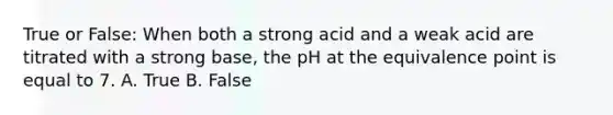 True or False: When both a strong acid and a weak acid are titrated with a strong base, the pH at the equivalence point is equal to 7. A. True B. False