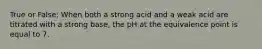 True or False: When both a strong acid and a weak acid are titrated with a strong base, the pH at the equivalence point is equal to 7.