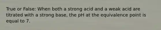 True or False: When both a strong acid and a weak acid are titrated with a strong base, the pH at the equivalence point is equal to 7.