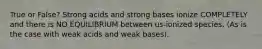 True or False? Strong acids and strong bases ionize COMPLETELY and there is NO EQUILIBRIUM between us-ionized species. (As is the case with weak acids and weak bases).