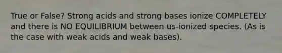 True or False? Strong acids and strong bases ionize COMPLETELY and there is NO EQUILIBRIUM between us-ionized species. (As is the case with weak acids and weak bases).