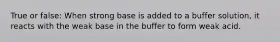 True or false: When strong base is added to a buffer solution, it reacts with the weak base in the buffer to form weak acid.