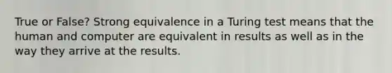 True or False? Strong equivalence in a Turing test means that the human and computer are equivalent in results as well as in the way they arrive at the results.