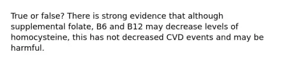 True or false? There is strong evidence that although supplemental folate, B6 and B12 may decrease levels of homocysteine, this has not decreased CVD events and may be harmful.