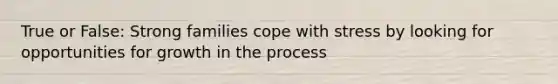 True or False: Strong families cope with stress by looking for opportunities for growth in the process