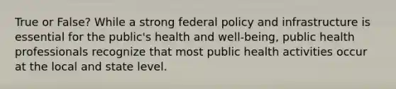 True or False? While a strong federal policy and infrastructure is essential for the public's health and well-being, public health professionals recognize that most public health activities occur at the local and state level.