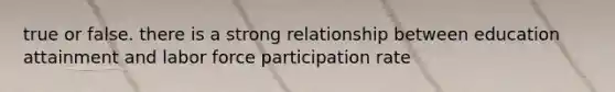 true or false. there is a strong relationship between education attainment and labor force participation rate