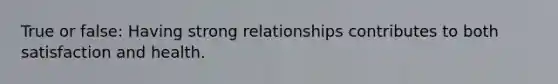 True or false: Having strong relationships contributes to both satisfaction and health.