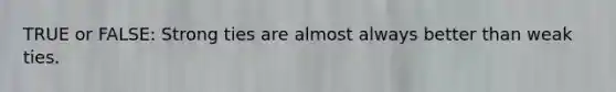 TRUE or FALSE: Strong ties are almost always better than weak ties.