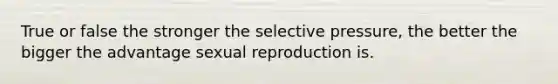 True or false the stronger the selective pressure, the better the bigger the advantage sexual reproduction is.