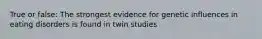 True or false: The strongest evidence for genetic influences in eating disorders is found in twin studies