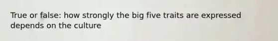 True or false: how strongly the big five traits are expressed depends on the culture