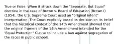 True or False: When it struck down the "Separate, But Equal" doctrine in the case of Brown v. Board of Education (Brown I) (1954), the U.S. Supreme Court used an "original intent" interpretation. The Court explicitly based its decision on its belief that the historical context of the 14th Amendment showed that the original framers of the 14th Amendment intended for the 'Equal Protection" Clause to include a ban against segregation of the races in public schools.