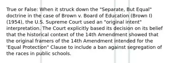 True or False: When it struck down the "Separate, But Equal" doctrine in the case of Brown v. Board of Education (Brown I) (1954), the U.S. Supreme Court used an "original intent" interpretation. The Court explicitly based its decision on its belief that the <a href='https://www.questionai.com/knowledge/kPjYVbCFN8-historical-context' class='anchor-knowledge'>historical context</a> of the 14th Amendment showed that the original framers of the 14th Amendment intended for the 'Equal Protection" Clause to include a ban against segregation of the races in public schools.