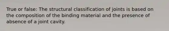 True or false: The structural classification of joints is based on the composition of the binding material and the presence of absence of a joint cavity.