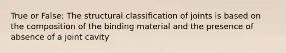 True or False: The structural classification of joints is based on the composition of the binding material and the presence of absence of a joint cavity