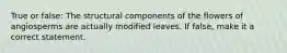 True or false: The structural components of the flowers of angiosperms are actually modified leaves. If false, make it a correct statement.