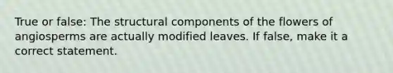 True or false: The structural components of the flowers of angiosperms are actually modified leaves. If false, make it a correct statement.