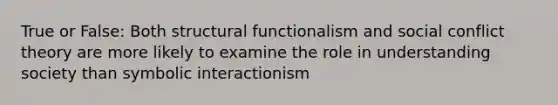 True or False: Both structural functionalism and social conflict theory are more likely to examine the role in understanding society than symbolic interactionism