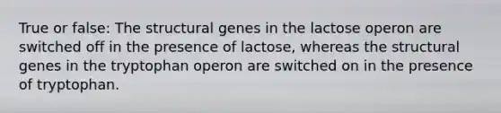 True or false: The structural genes in the lactose operon are switched off in the presence of lactose, whereas the structural genes in the tryptophan operon are switched on in the presence of tryptophan.