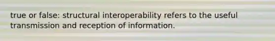 true or false: structural interoperability refers to the useful transmission and reception of information.