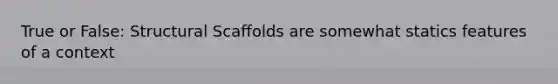 True or False: Structural Scaffolds are somewhat statics features of a context