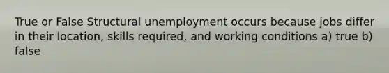 True or False Structural unemployment occurs because jobs differ in their location, skills required, and working conditions a) true b) false