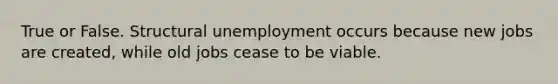 True or False. Structural unemployment occurs because new jobs are created, while old jobs cease to be viable.