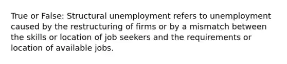 True or False: Structural unemployment refers to unemployment caused by the restructuring of firms or by a mismatch between the skills or location of job seekers and the requirements or location of available jobs.