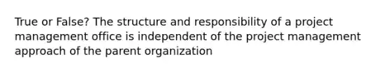 True or False? The structure and responsibility of a project management office is independent of the project management approach of the parent organization