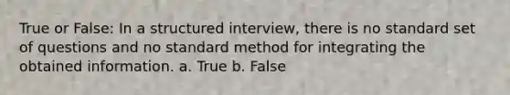 True or False: In a structured interview, there is no standard set of questions and no standard method for integrating the obtained information. a. True b. False