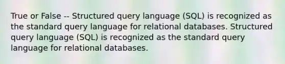 True or False -- Structured query language (SQL) is recognized as the standard query language for relational databases. Structured query language (SQL) is recognized as the standard query language for relational databases.