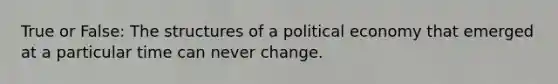 True or False: The structures of a political economy that emerged at a particular time can never change.