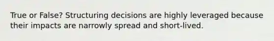 True or False? Structuring decisions are highly leveraged because their impacts are narrowly spread and short-lived.