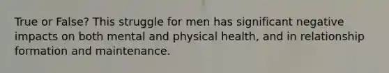 True or False? This struggle for men has significant negative impacts on both mental and physical health, and in relationship formation and maintenance.