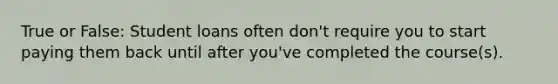True or False: Student loans often don't require you to start paying them back until after you've completed the course(s).