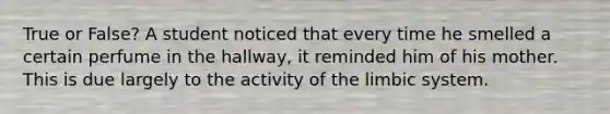 True or False? A student noticed that every time he smelled a certain perfume in the hallway, it reminded him of his mother. This is due largely to the activity of the limbic system.